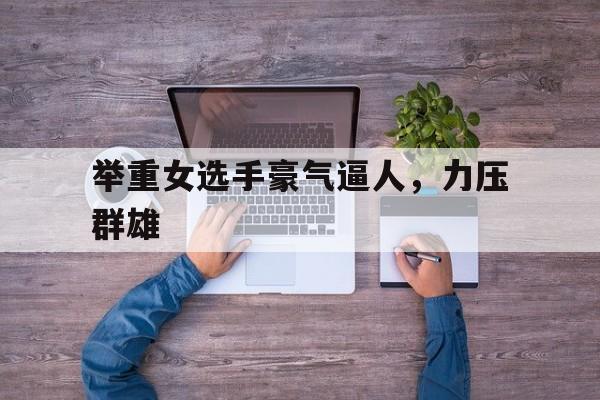 九游体育网页版入口-举重女选手豪气逼人，力压群雄的简单介绍